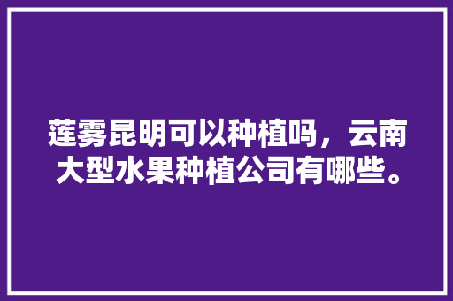 莲雾昆明可以种植吗，云南大型水果种植公司有哪些。 水果种植