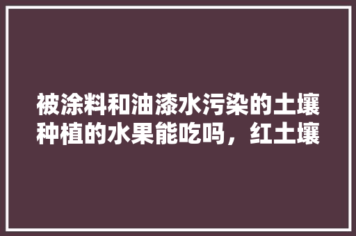 被涂料和油漆水污染的土壤种植的水果能吃吗，红土壤适合种植水果吗。 水果种植