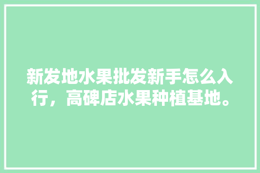 新发地水果批发新手怎么入行，高碑店水果种植基地。 畜牧养殖