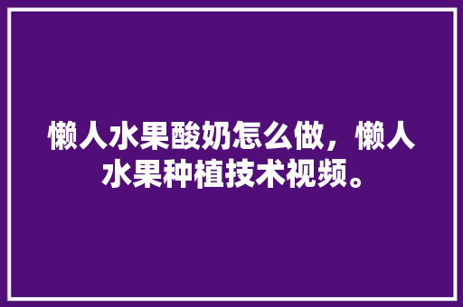 懒人水果酸奶怎么做，懒人水果种植技术视频。 土壤施肥