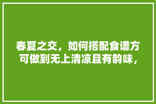 春夏之交，如何搭配食谱方可做到无上清凉且有韵味，郫县水果番茄种植面积多少亩。 家禽养殖