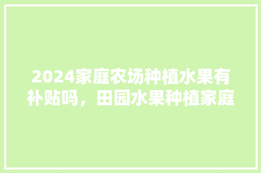 2024家庭农场种植水果有补贴吗，田园水果种植家庭农场图片。 土壤施肥