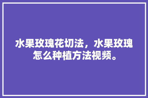 水果玫瑰花切法，水果玫瑰怎么种植方法视频。 水果种植