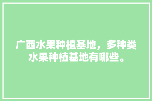 广西水果种植基地，多种类水果种植基地有哪些。 土壤施肥