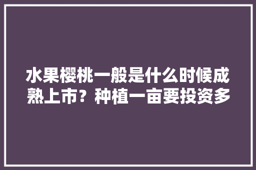 水果樱桃一般是什么时候成熟上市？种植一亩要投资多少，樱桃的种植水果方法视频。 水果种植