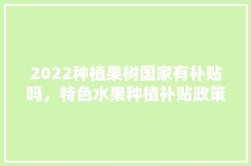 2022种植果树国家有补贴吗，特色水果种植补贴政策。 土壤施肥