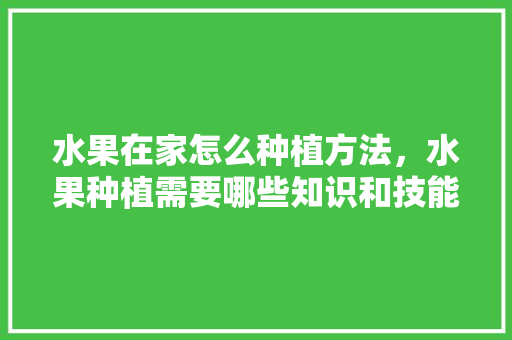 水果在家怎么种植方法，水果种植需要哪些知识和技能。 土壤施肥