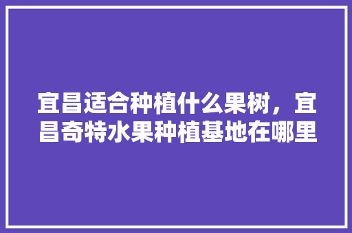 宜昌适合种植什么果树，宜昌奇特水果种植基地在哪里。 土壤施肥