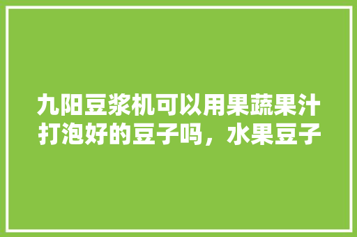 九阳豆浆机可以用果蔬果汁打泡好的豆子吗，水果豆子种植过程视频。 畜牧养殖