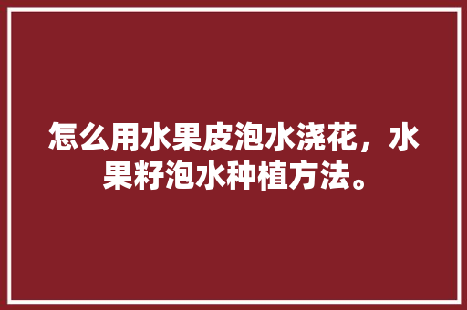 怎么用水果皮泡水浇花，水果籽泡水种植方法。 水果种植