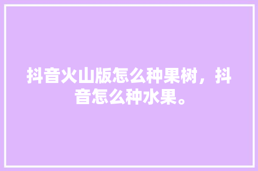 抖音火山版怎么种果树，抖音怎么种水果。 畜牧养殖