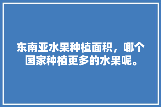 东南亚水果种植面积，哪个国家种植更多的水果呢。 畜牧养殖