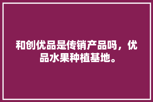 和创优品是传销产品吗，优品水果种植基地。 畜牧养殖