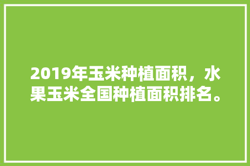 2019年玉米种植面积，水果玉米全国种植面积排名。 家禽养殖