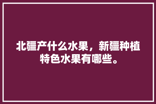 北疆产什么水果，新疆种植特色水果有哪些。 土壤施肥