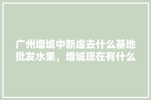 广州增城中新虚去什么基地批发水果，增城现在有什么水果摘。 水果种植