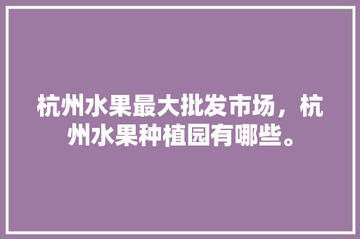 杭州水果最大批发市场，杭州水果种植园有哪些。 水果种植