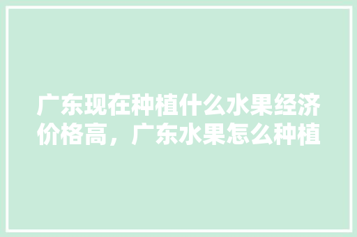 广东现在种植什么水果经济价格高，广东水果怎么种植的。 广东现在种植什么水果经济价格高，广东水果怎么种植的。 家禽养殖