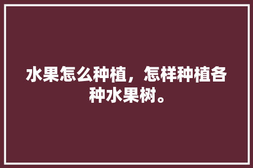 水果怎么种植，怎样种植各种水果树。 土壤施肥