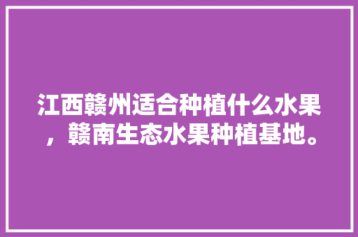 江西赣州适合种植什么水果，赣南生态水果种植基地。 水果种植