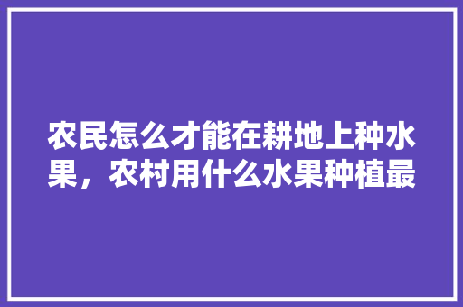 农民怎么才能在耕地上种水果，农村用什么水果种植最好。 土壤施肥