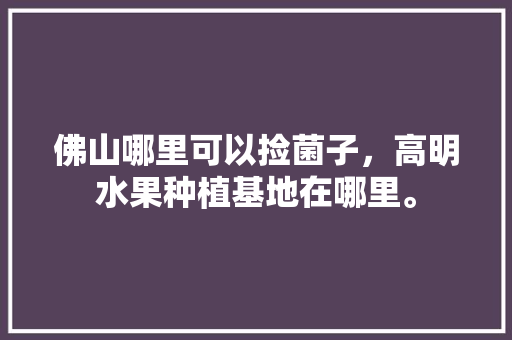 佛山哪里可以捡菌子，高明水果种植基地在哪里。 佛山哪里可以捡菌子，高明水果种植基地在哪里。 水果种植