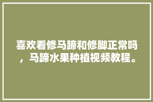 喜欢看修马蹄和修脚正常吗，马蹄水果种植视频教程。 水果种植