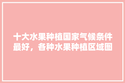 十大水果种植国家气候条件最好，各种水果种植区域图片。 土壤施肥