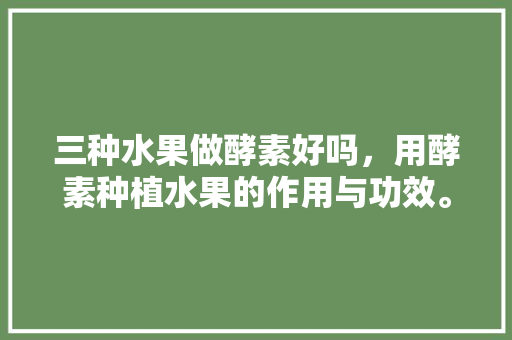 三种水果做酵素好吗，用酵素种植水果的作用与功效。 畜牧养殖