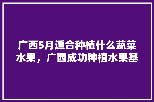 广西5月适合种植什么蔬菜水果，广西成功种植水果基地。 土壤施肥