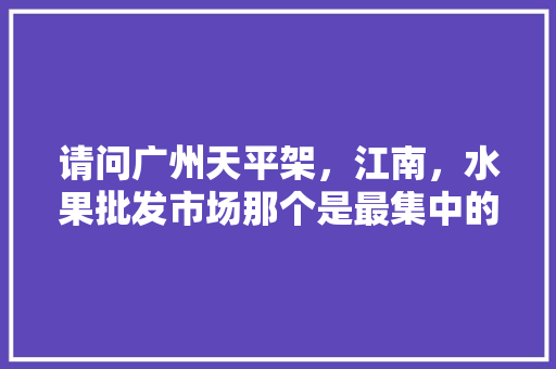 请问广州天平架，江南，水果批发市场那个是最集中的，内地水果种植基地排名前十。 请问广州天平架，江南，水果批发市场那个是最集中的，内地水果种植基地排名前十。 畜牧养殖