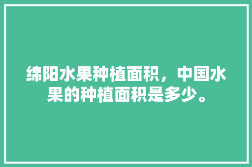 绵阳水果种植面积，中国水果的种植面积是多少。 家禽养殖