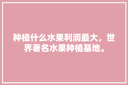 种植什么水果利润最大，世界著名水果种植基地。 畜牧养殖