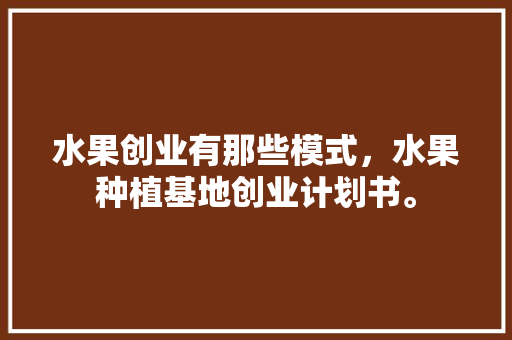 水果创业有那些模式，水果种植基地创业计划书。 家禽养殖