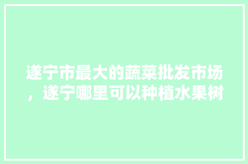 遂宁市最大的蔬菜批发市场，遂宁哪里可以种植水果树。 家禽养殖