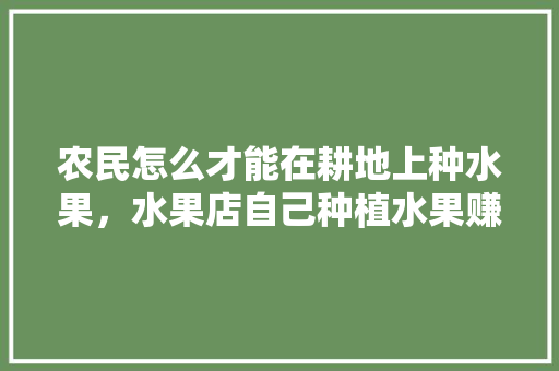 农民怎么才能在耕地上种水果，水果店自己种植水果赚钱吗。 水果种植