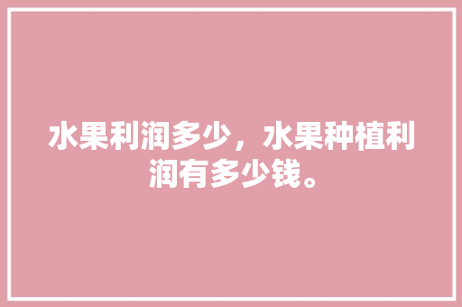 水果利润多少，水果种植利润有多少钱。 土壤施肥