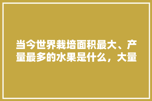 当今世界栽培面积最大、产量最多的水果是什么，大量种植水果有哪些品种。 土壤施肥