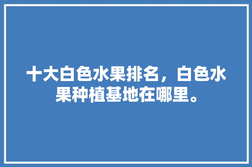 十大白色水果排名，白色水果种植基地在哪里。 土壤施肥