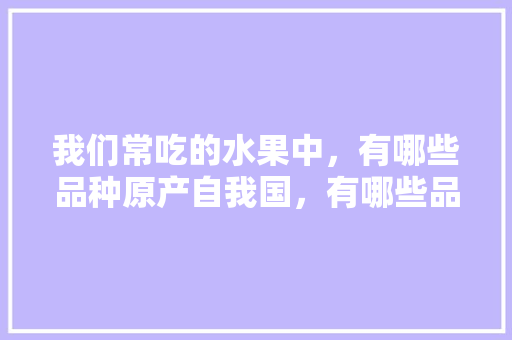 我们常吃的水果中，有哪些品种原产自我国，有哪些品种是引进的，水果种植引进中国时间多久。 畜牧养殖