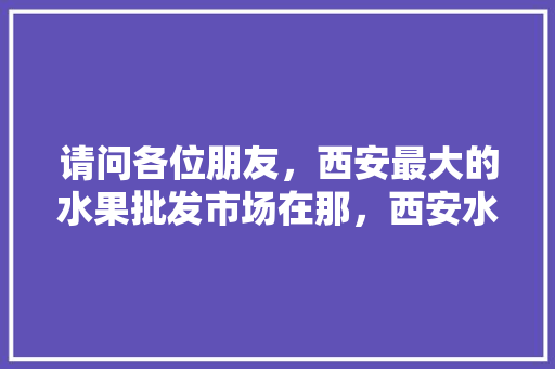 请问各位朋友，西安最大的水果批发市场在那，西安水果种植基地。 水果种植