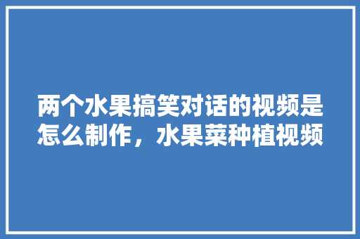 两个水果搞笑对话的视频是怎么制作，水果菜种植视频教程。 蔬菜种植