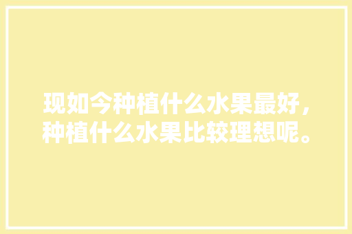 现如今种植什么水果最好，种植什么水果比较理想呢。 畜牧养殖