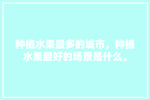 种植水果最多的城市，种植水果最好的场景是什么。 土壤施肥