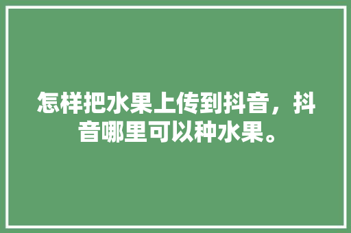 怎样把水果上传到抖音，抖音哪里可以种水果。 水果种植