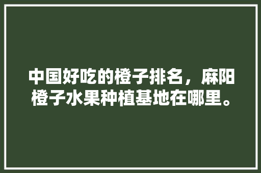 中国好吃的橙子排名，麻阳橙子水果种植基地在哪里。 水果种植