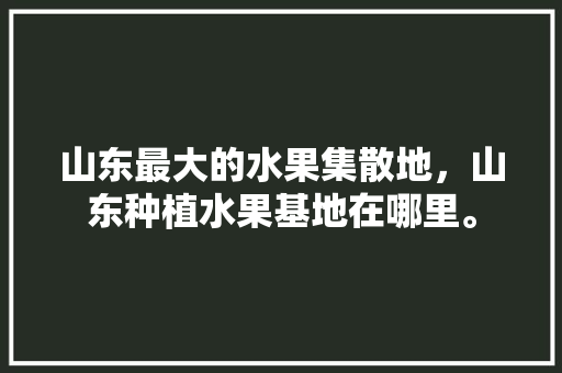 山东最大的水果集散地，山东种植水果基地在哪里。 家禽养殖