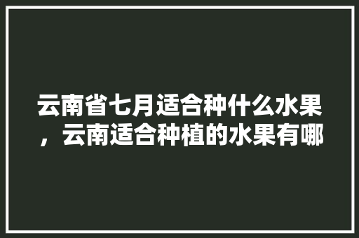 云南省七月适合种什么水果，云南适合种植的水果有哪些。 云南省七月适合种什么水果，云南适合种植的水果有哪些。 水果种植