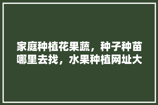 家庭种植花果蔬，种子种苗哪里去找，水果种植网址大全下载。 土壤施肥