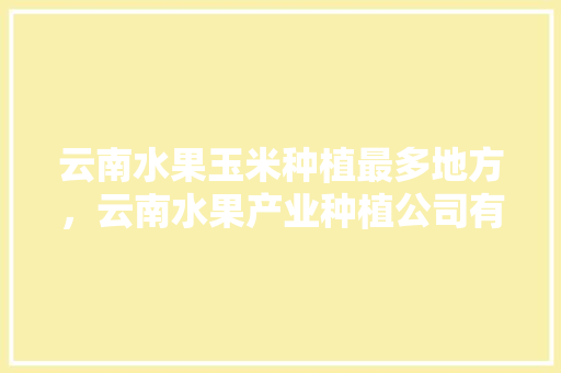 云南水果玉米种植最多地方，云南水果产业种植公司有哪些。 水果种植